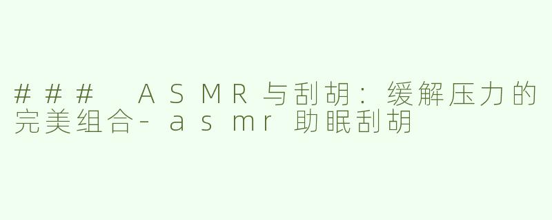 ### ASMR与刮胡：缓解压力的完美组合-asmr助眠刮胡