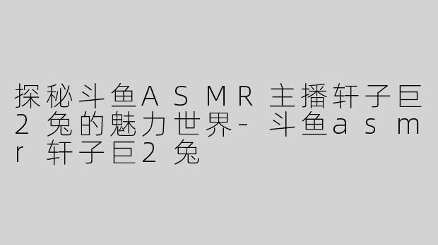 探秘斗鱼ASMR主播轩子巨2兔的魅力世界-斗鱼asmr轩子巨2兔