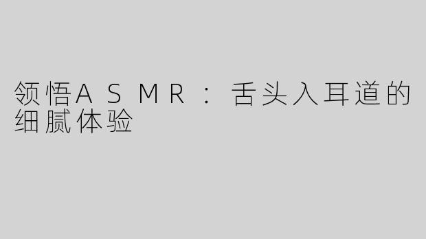 领悟ASMR：舌头入耳道的细腻体验