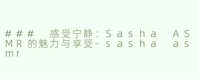 ### 感受宁静：Sasha ASMR的魅力与享受-sasha asmr