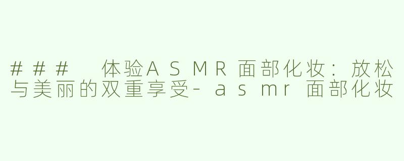 ### 体验ASMR面部化妆：放松与美丽的双重享受-asmr面部化妆