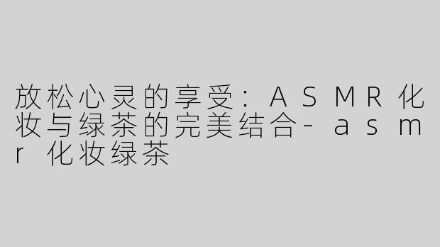 放松心灵的享受：ASMR化妆与绿茶的完美结合-asmr化妆绿茶