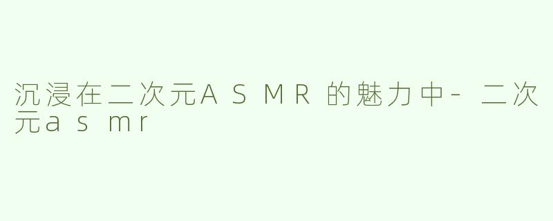 沉浸在二次元ASMR的魅力中-二次元asmr