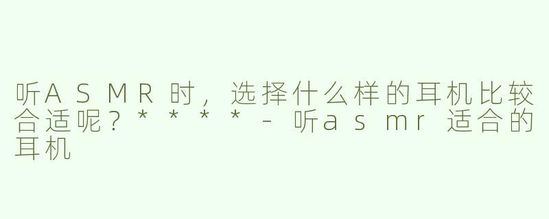 听ASMR时，选择什么样的耳机比较合适呢？****
