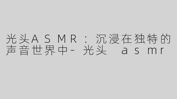 光头ASMR：沉浸在独特的声音世界中-光头 asmr