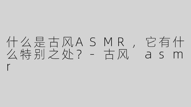 什么是古风ASMR，它有什么特别之处？