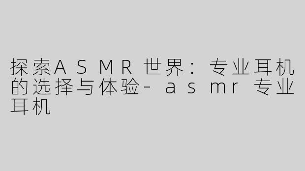探索ASMR世界：专业耳机的选择与体验-asmr专业耳机