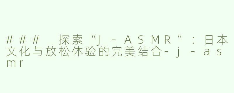 ### 探索“J-ASMR”：日本文化与放松体验的完美结合-j-asmr
