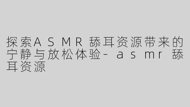 探索ASMR舔耳资源带来的宁静与放松体验-asmr舔耳资源