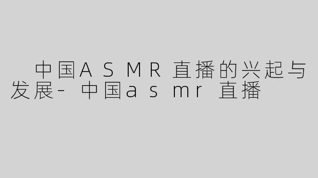  中国ASMR直播的兴起与发展-中国asmr直播