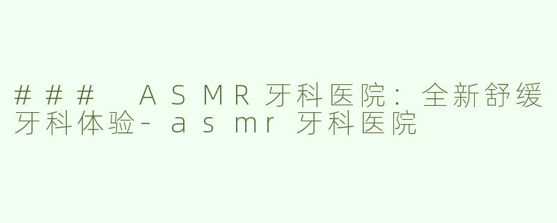 ### ASMR牙科医院：全新舒缓牙科体验-asmr牙科医院