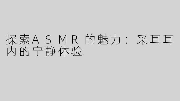 探索ASMR的魅力：采耳耳内的宁静体验