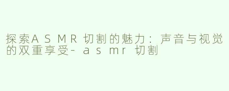 探索ASMR切割的魅力：声音与视觉的双重享受-asmr切割