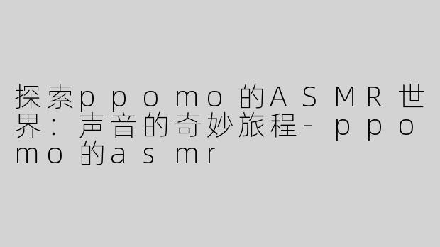探索ppomo的ASMR世界：声音的奇妙旅程-ppomo的asmr