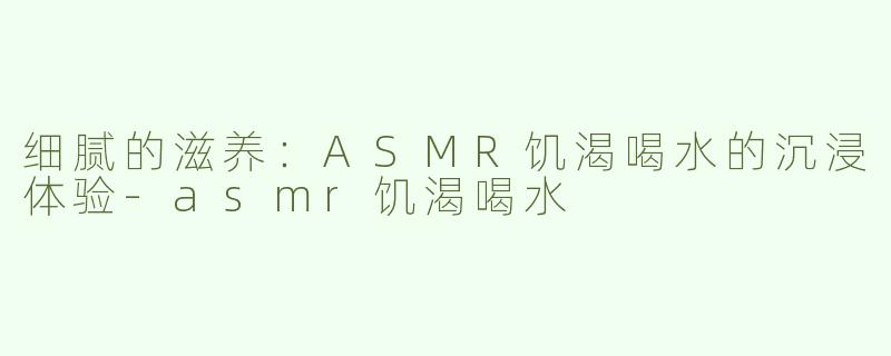 细腻的滋养：ASMR饥渴喝水的沉浸体验-asmr饥渴喝水