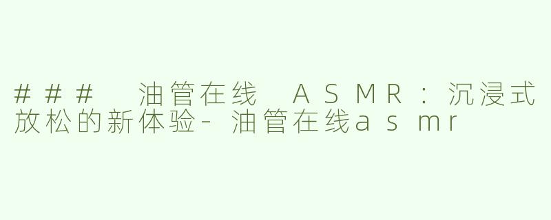 ### 油管在线 ASMR：沉浸式放松的新体验-油管在线asmr