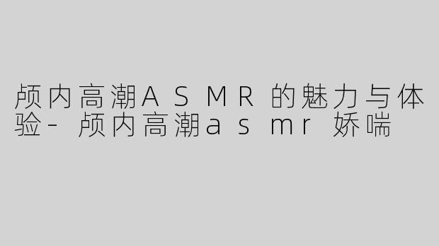 颅内高潮ASMR的魅力与体验-颅内高潮asmr娇喘