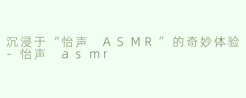 沉浸于“怡声 ASMR”的奇妙体验