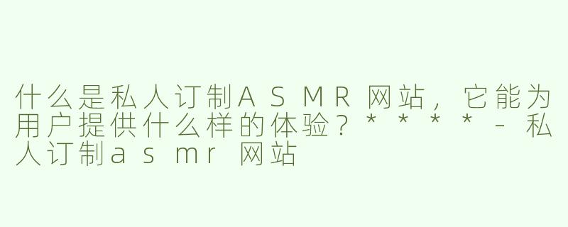 什么是私人订制ASMR网站，它能为用户提供什么样的体验？****