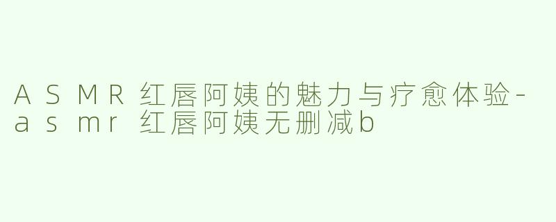 ASMR红唇阿姨的魅力与疗愈体验-asmr红唇阿姨无删减b