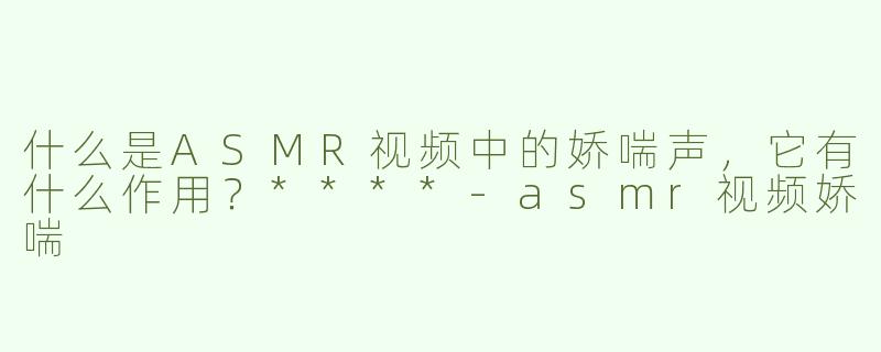 什么是ASMR视频中的娇喘声，它有什么作用？****