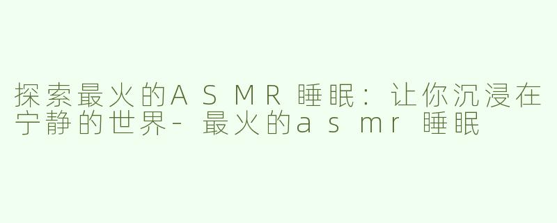 探索最火的ASMR睡眠：让你沉浸在宁静的世界-最火的asmr睡眠