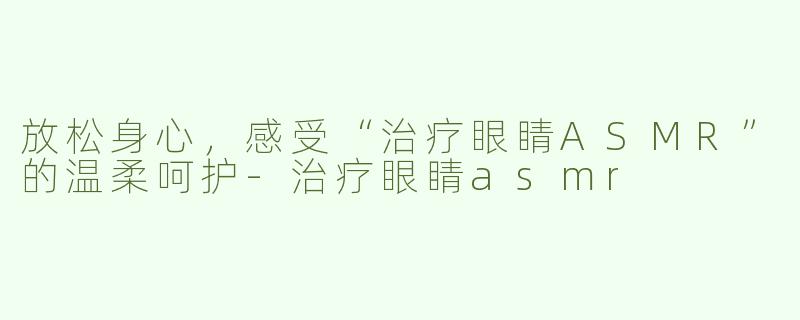 放松身心，感受“治疗眼睛ASMR”的温柔呵护-治疗眼睛asmr