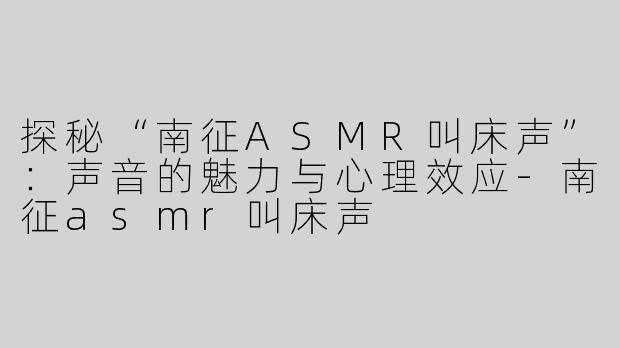探秘“南征ASMR叫床声”：声音的魅力与心理效应-南征asmr叫床声