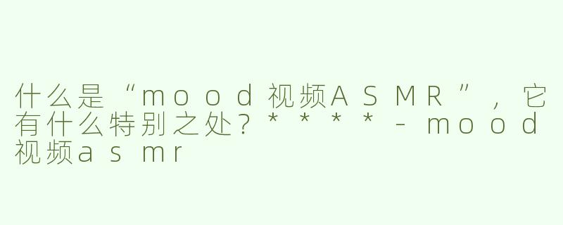 什么是“mood视频ASMR”，它有什么特别之处？****-mood视频asmr
