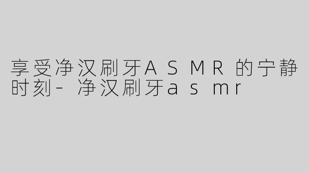 享受净汉刷牙ASMR的宁静时刻-净汉刷牙asmr