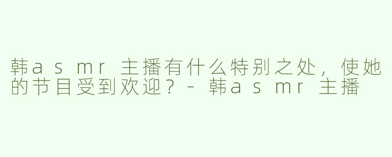 韩asmr主播有什么特别之处，使她的节目受到欢迎？