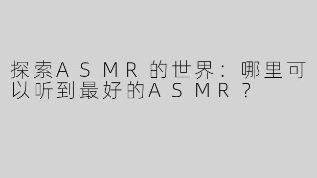探索ASMR的世界：哪里可以听到最好的ASMR？