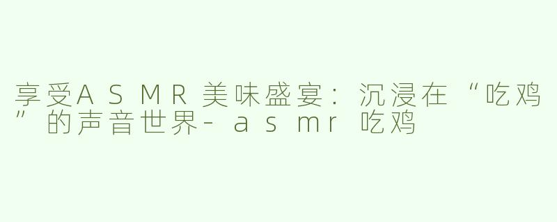 享受ASMR美味盛宴：沉浸在“吃鸡”的声音世界-asmr吃鸡