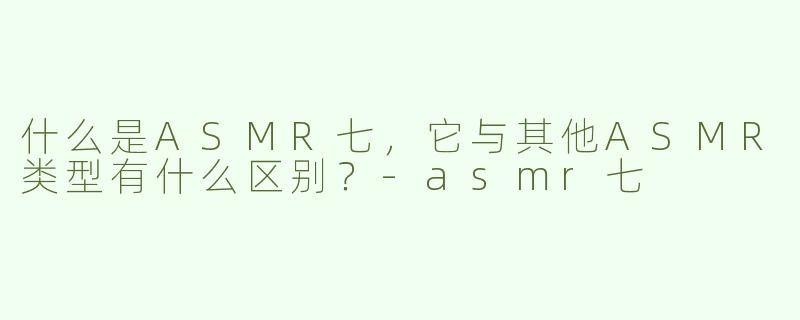 什么是ASMR七，它与其他ASMR类型有什么区别？