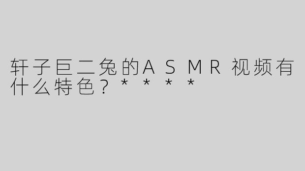 轩子巨二兔的ASMR视频有什么特色？****