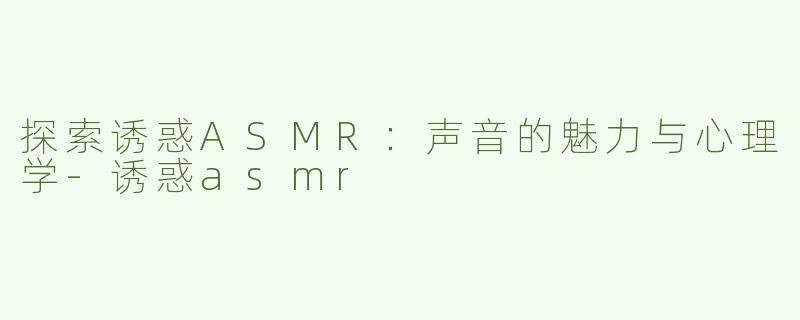 探索诱惑ASMR：声音的魅力与心理学-诱惑asmr