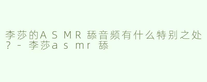 李莎的ASMR舔音频有什么特别之处？