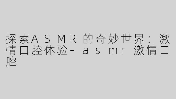 探索ASMR的奇妙世界：激情口腔体验-asmr激情口腔