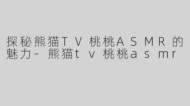 探秘熊猫TV桃桃ASMR的魅力-熊猫tv桃桃asmr