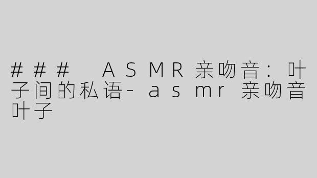 ### ASMR亲吻音：叶子间的私语-asmr亲吻音叶子