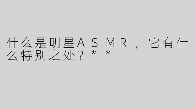什么是明星ASMR，它有什么特别之处？**