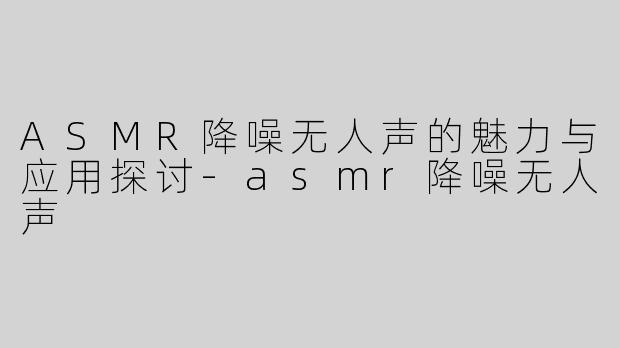 ASMR降噪无人声的魅力与应用探讨-asmr降噪无人声