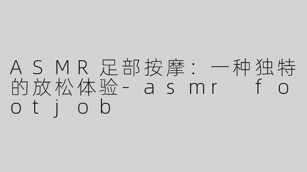 ASMR足部按摩：一种独特的放松体验-asmr footjob