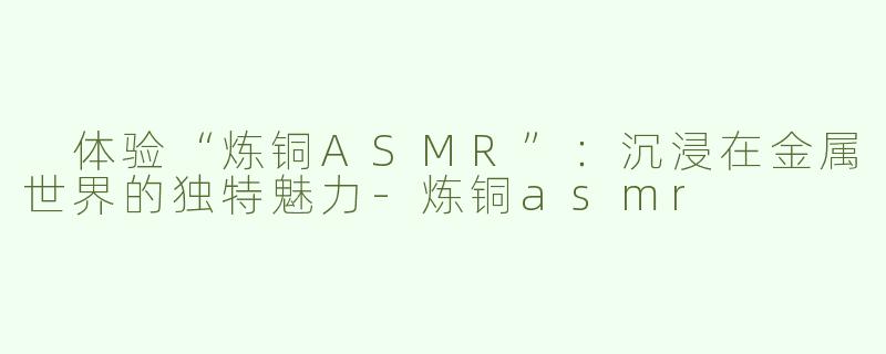  体验“炼铜ASMR”：沉浸在金属世界的独特魅力-炼铜asmr