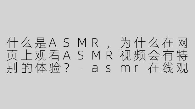 什么是ASMR，为什么在网页上观看ASMR视频会有特别的体验？