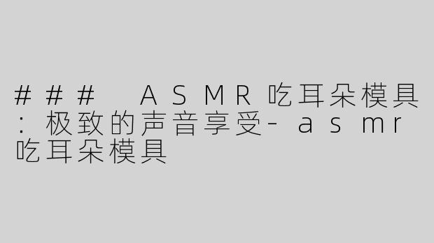### ASMR吃耳朵模具：极致的声音享受-asmr吃耳朵模具