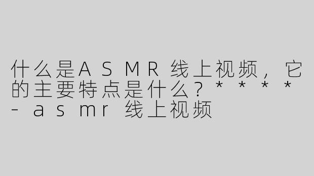 什么是ASMR线上视频，它的主要特点是什么？****