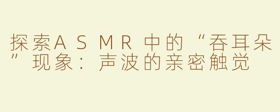探索ASMR中的“吞耳朵”现象：声波的亲密触觉