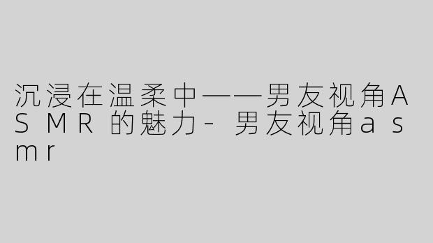 沉浸在温柔中——男友视角ASMR的魅力-男友视角asmr