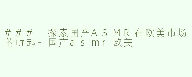 ### 探索国产ASMR在欧美市场的崛起-国产asmr欧美